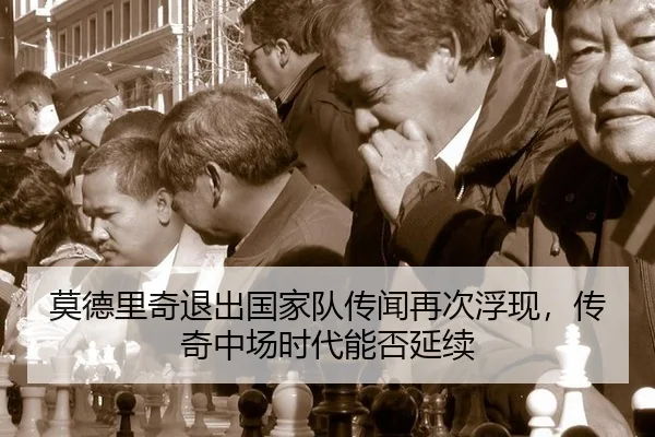 莫德里奇退出国家队传闻再次浮现，传奇中场时代能否延续